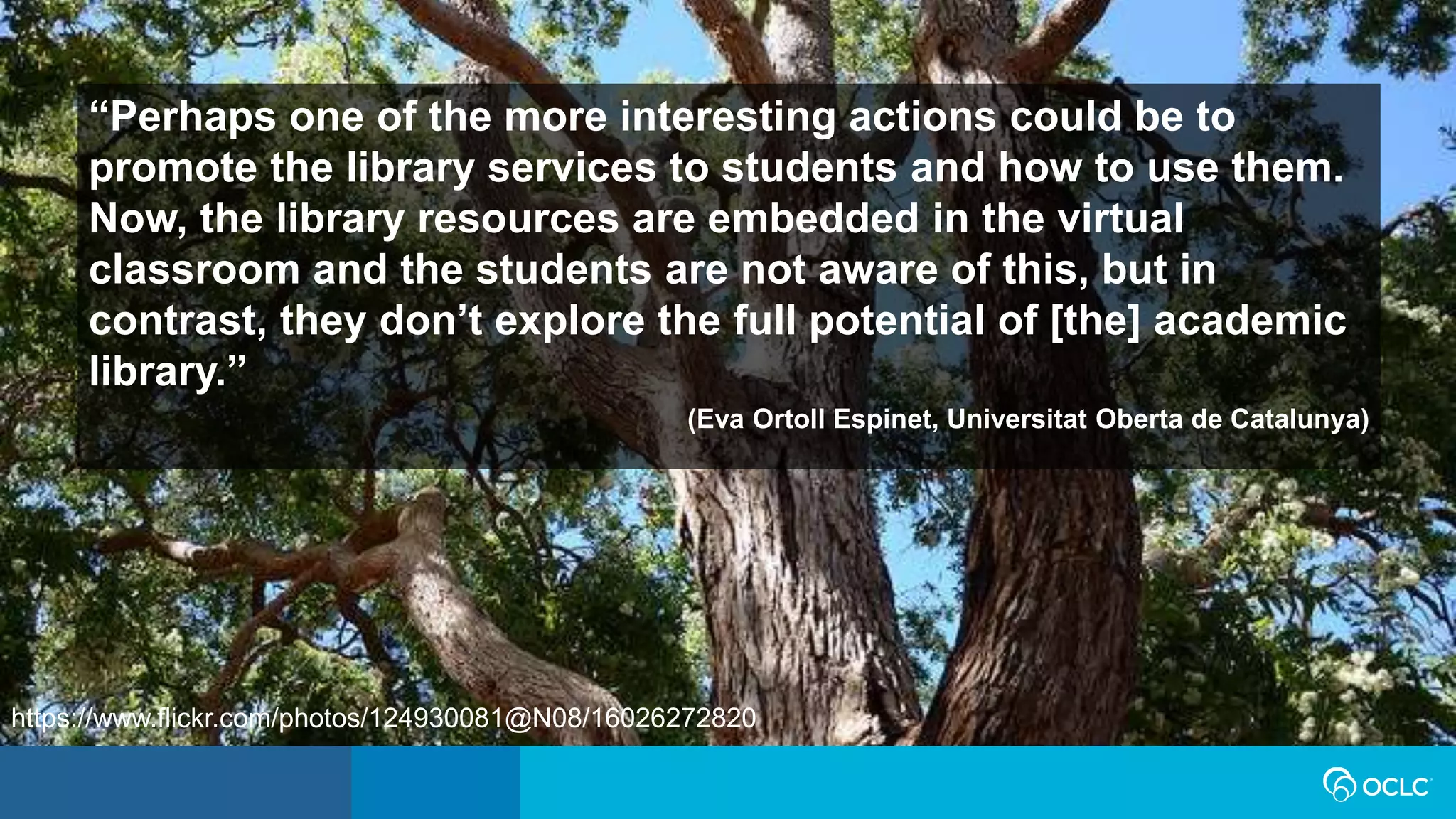“Perhaps one of the more interesting actions could be to
promote the library services to students and how to use them.
Now, the library resources are embedded in the virtual
classroom and the students are not aware of this, but in
contrast, they don’t explore the full potential of [the] academic
library.”
(Eva Ortoll Espinet, Universitat Oberta de Catalunya)
https://www.flickr.com/photos/124930081@N08/16026272820
 