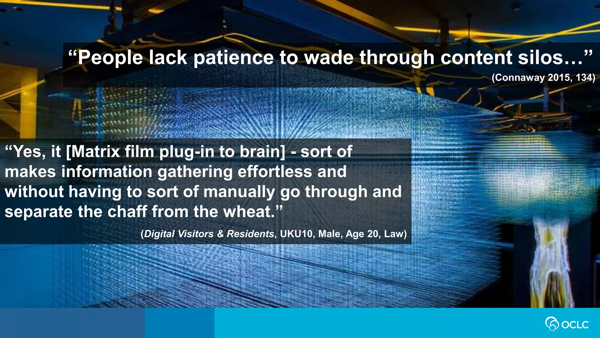 “People lack patience to wade through content silos…”
(Connaway 2015, 134)
“Yes, it [Matrix film plug-in to brain] - sort of
makes information gathering effortless and
without having to sort of manually go through and
separate the chaff from the wheat.”
(Digital Visitors & Residents, UKU10, Male, Age 20, Law)
 