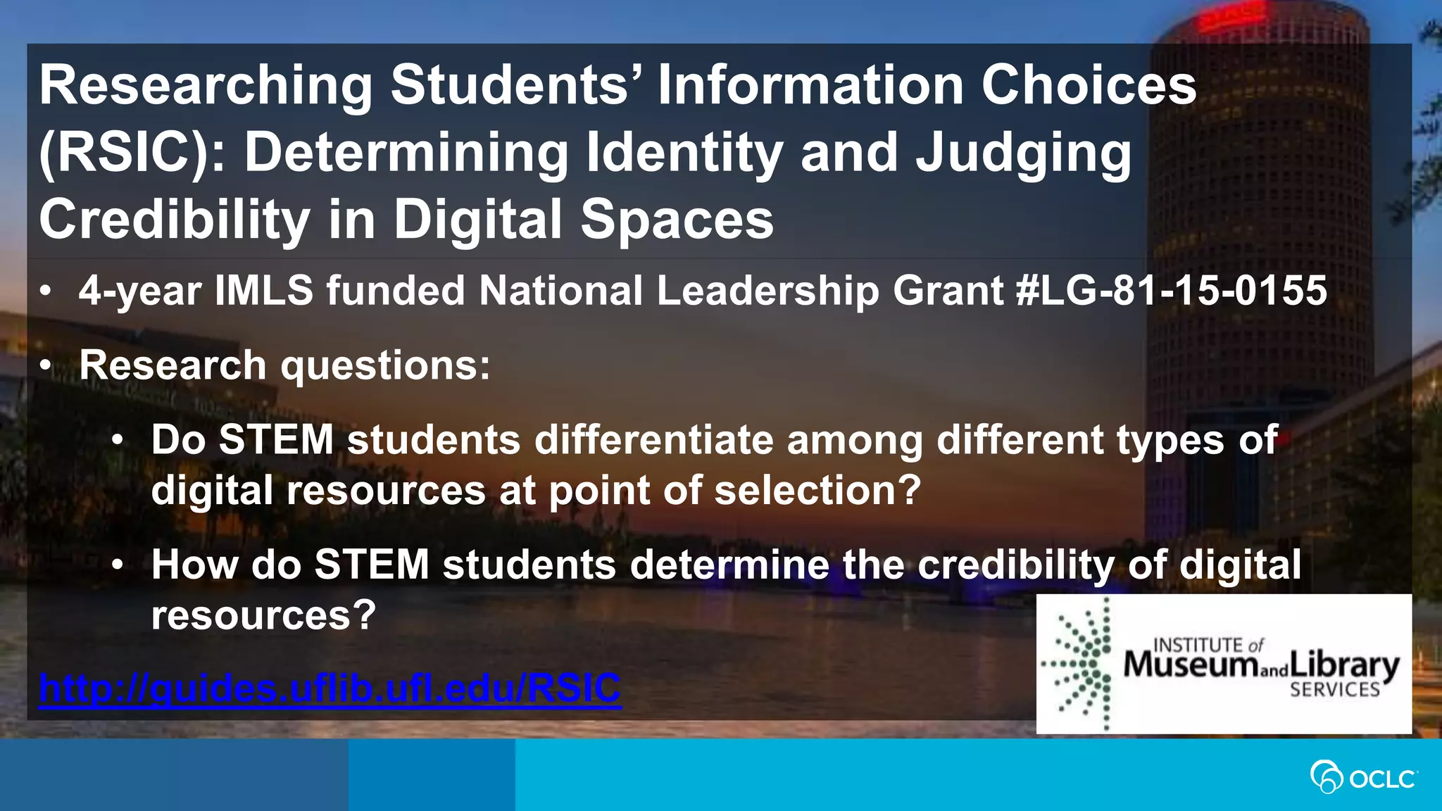 Researching Students’ Information Choices
(RSIC): Determining Identity and Judging
Credibility in Digital Spaces
• 4-year IMLS funded National Leadership Grant #LG-81-15-0155
• Research questions:
• Do STEM students differentiate among different types of
digital resources at point of selection?
• How do STEM students determine the credibility of digital
resources?
http://guides.uflib.ufl.edu/RSIC
 