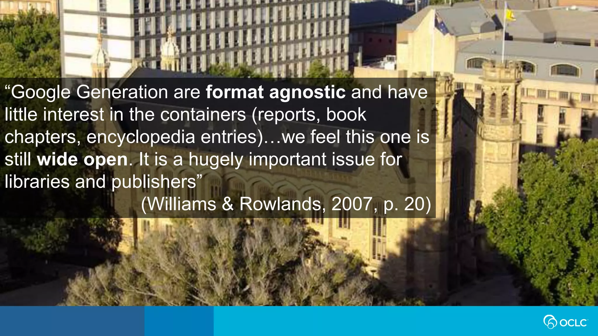 “Google Generation are format agnostic and have
little interest in the containers (reports, book
chapters, encyclopedia entries)…we feel this one is
still wide open. It is a hugely important issue for
libraries and publishers”
(Williams & Rowlands, 2007, p. 20)
 