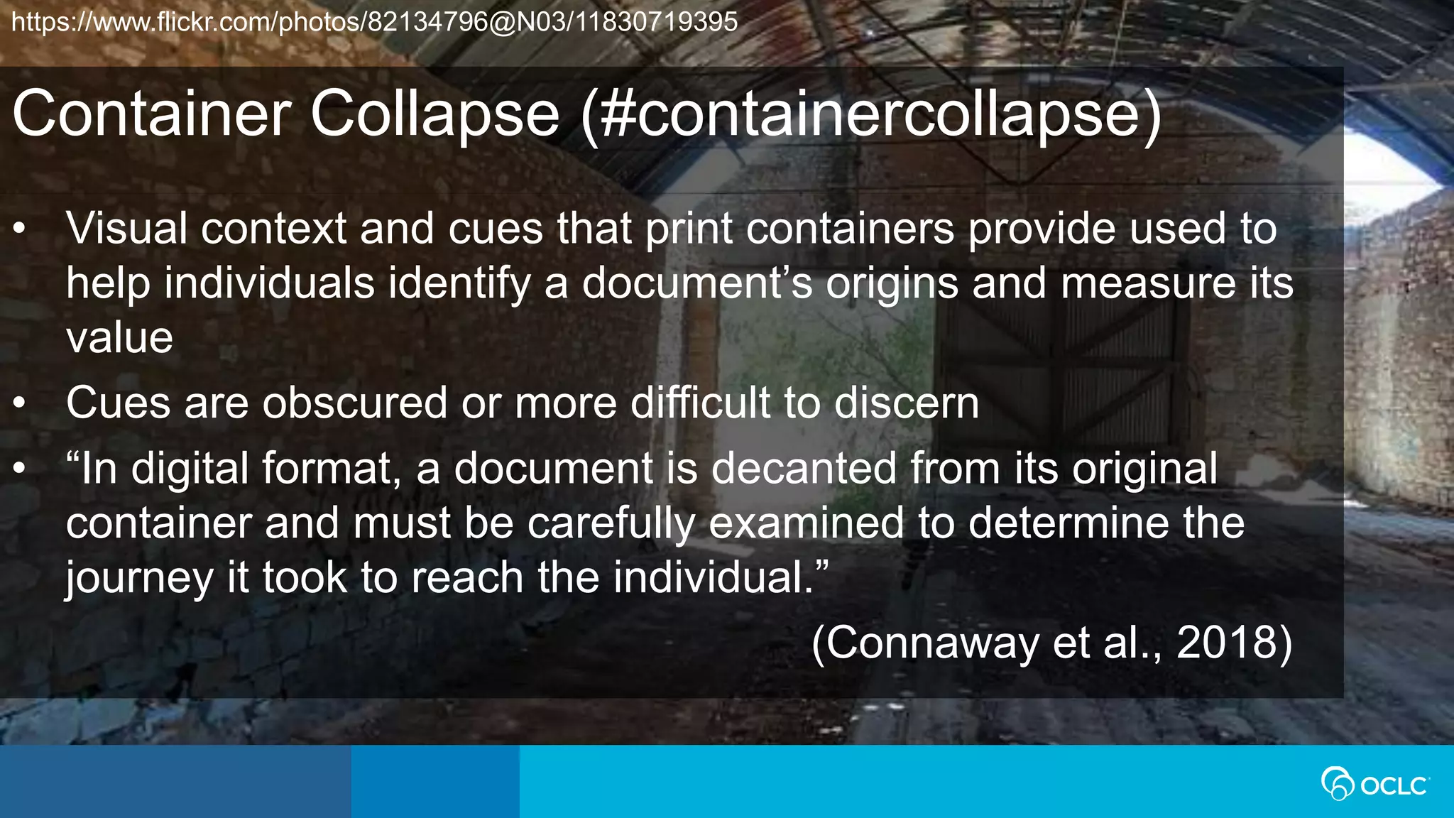 Container Collapse (#containercollapse)
• Visual context and cues that print containers provide used to
help individuals identify a document’s origins and measure its
value
• Cues are obscured or more difficult to discern
• “In digital format, a document is decanted from its original
container and must be carefully examined to determine the
journey it took to reach the individual.”
(Connaway et al., 2018)
https://www.flickr.com/photos/82134796@N03/11830719395
 