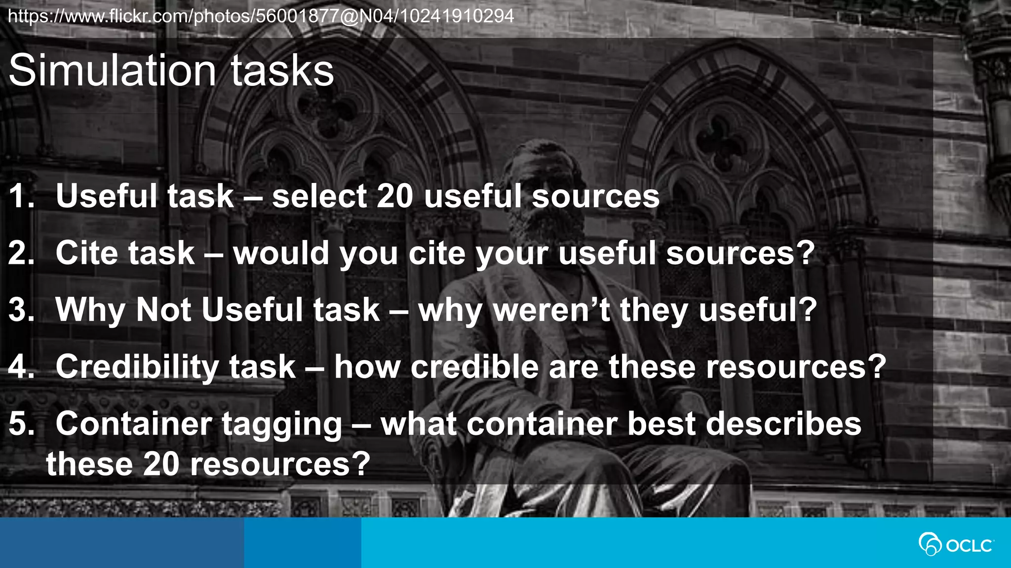 Simulation tasks
1. Useful task – select 20 useful sources
2. Cite task – would you cite your useful sources?
3. Why Not Useful task – why weren’t they useful?
4. Credibility task – how credible are these resources?
5. Container tagging – what container best describes
these 20 resources?
https://www.flickr.com/photos/56001877@N04/10241910294
 