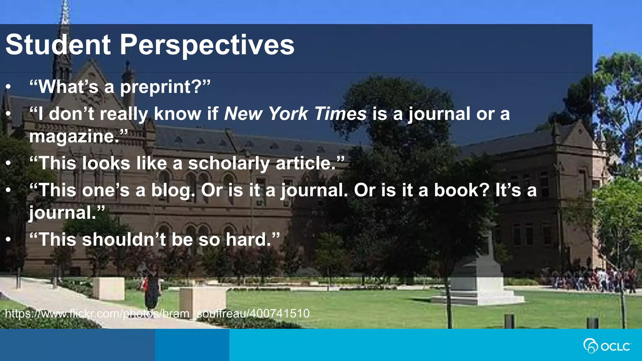 Student Perspectives
• “What’s a preprint?”
• “I don’t really know if New York Times is a journal or a
magazine.”
• “This looks like a scholarly article.”
• “This one’s a blog. Or is it a journal. Or is it a book? It’s a
journal.”
• “This shouldn’t be so hard.”
https://www.flickr.com/photos/bram_souffreau/400741510
 
