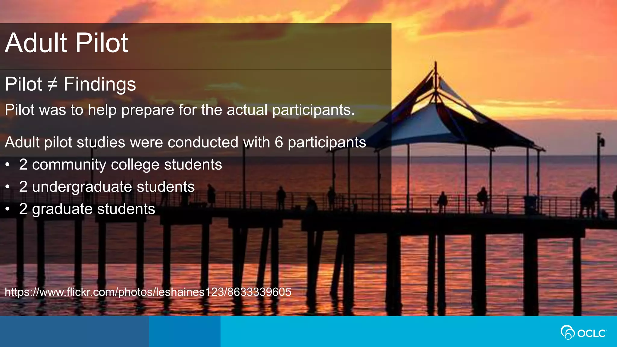 Pilot ≠ Findings
Pilot was to help prepare for the actual participants.
Adult pilot studies were conducted with 6 participants
• 2 community college students
• 2 undergraduate students
• 2 graduate students
Adult Pilot
https://www.flickr.com/photos/leshaines123/8633339605
 