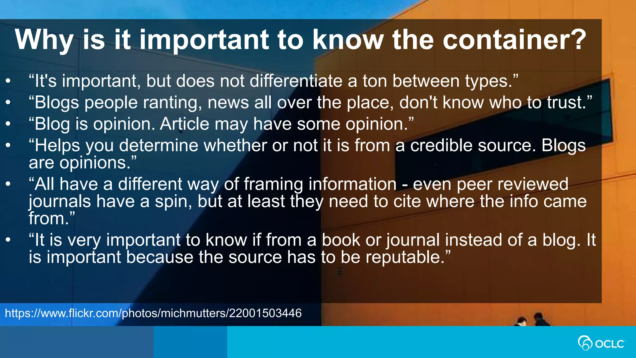 Why is it important to know the container?
• “It's important, but does not differentiate a ton between types.”
• “Blogs people ranting, news all over the place, don't know who to trust.”
• “Blog is opinion. Article may have some opinion.”
• “Helps you determine whether or not it is from a credible source. Blogs
are opinions.”
• “All have a different way of framing information - even peer reviewed
journals have a spin, but at least they need to cite where the info came
from.”
• “It is very important to know if from a book or journal instead of a blog. It
is important because the source has to be reputable.”
https://www.flickr.com/photos/michmutters/22001503446
 