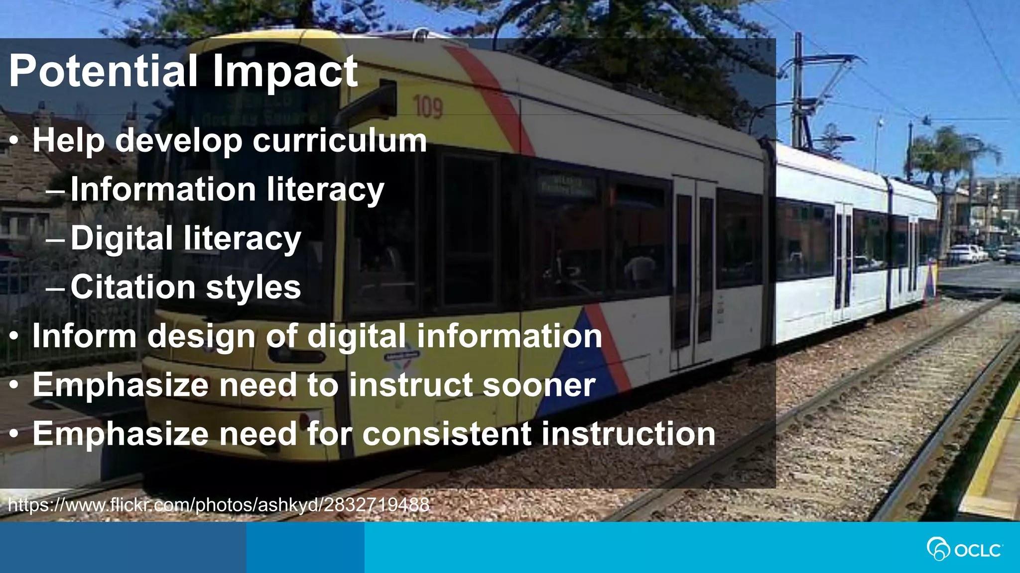 • Help develop curriculum
–Information literacy
–Digital literacy
–Citation styles
• Inform design of digital information
• Emphasize need to instruct sooner
• Emphasize need for consistent instruction
Potential Impact
https://www.flickr.com/photos/ashkyd/2832719488
 