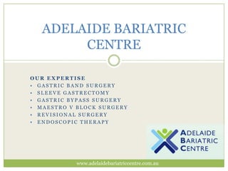 ADELAIDE BARIATRIC
CENTRE
OUR EXPERTISE
 GASTRIC BAND SURGERY
 SLEEVE GASTRECTOMY
 GASTRIC BYPASS SURGERY
 MAESTRO V BLOCK SURGERY
 REVISIONAL SURGERY
 ENDOSCOPIC THERAPY

www.adelaidebariatriccentre.com.au

 