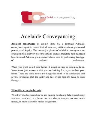 Adelaide Conveyancing
Adelaide conveyance is usually done by a licensed Adelaide
conveyance agent to ensure that all necessary settlements are performed
properly and legally. The two major phases of Adelaide conveyance are
often complex, it involve several details, and are therefore best managed
by a licensed Adelaide professional who is used to performing this type
of business settlements.
When you want to sell your home, it is not as easy as you may think.
You cannot just announce that you are looking for buyers to buy your
home. There are some necessary things that need to be considered, and
several processes that the seller and his or her property have to pass
through.
When it is wrong to bargain
We all love to bargain when we are making purchases. When purchasing
furniture, new car or a home we are always tempted to save more
money, in most cases this makes us ignorant.
 