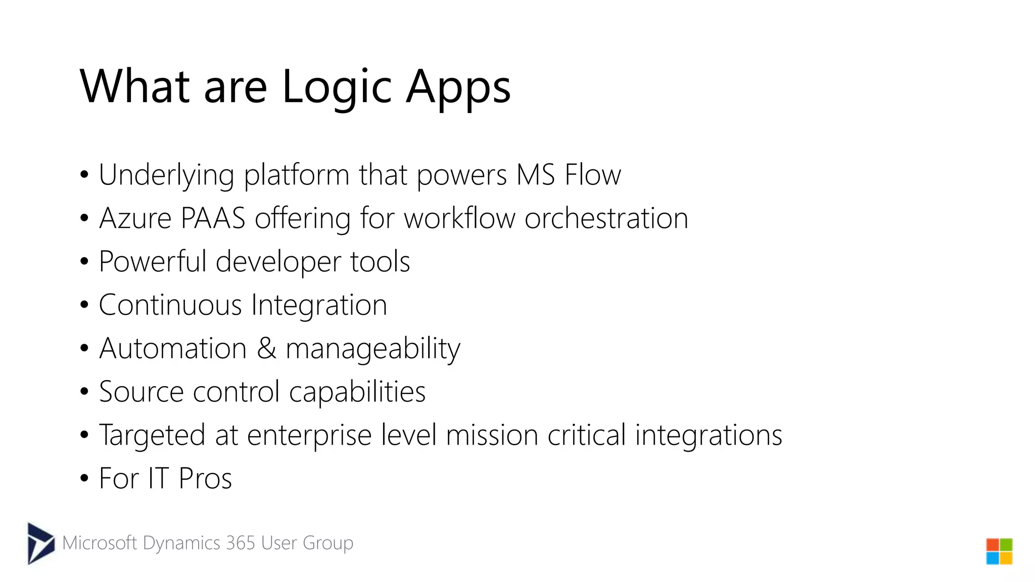 Microsoft Dynamics 365 User Group
What are Logic Apps
• Underlying platform that powers MS Flow
• Azure PAAS offering for workflow orchestration
• Powerful developer tools
• Continuous Integration
• Automation & manageability
• Source control capabilities
• Targeted at enterprise level mission critical integrations
• For IT Pros
 