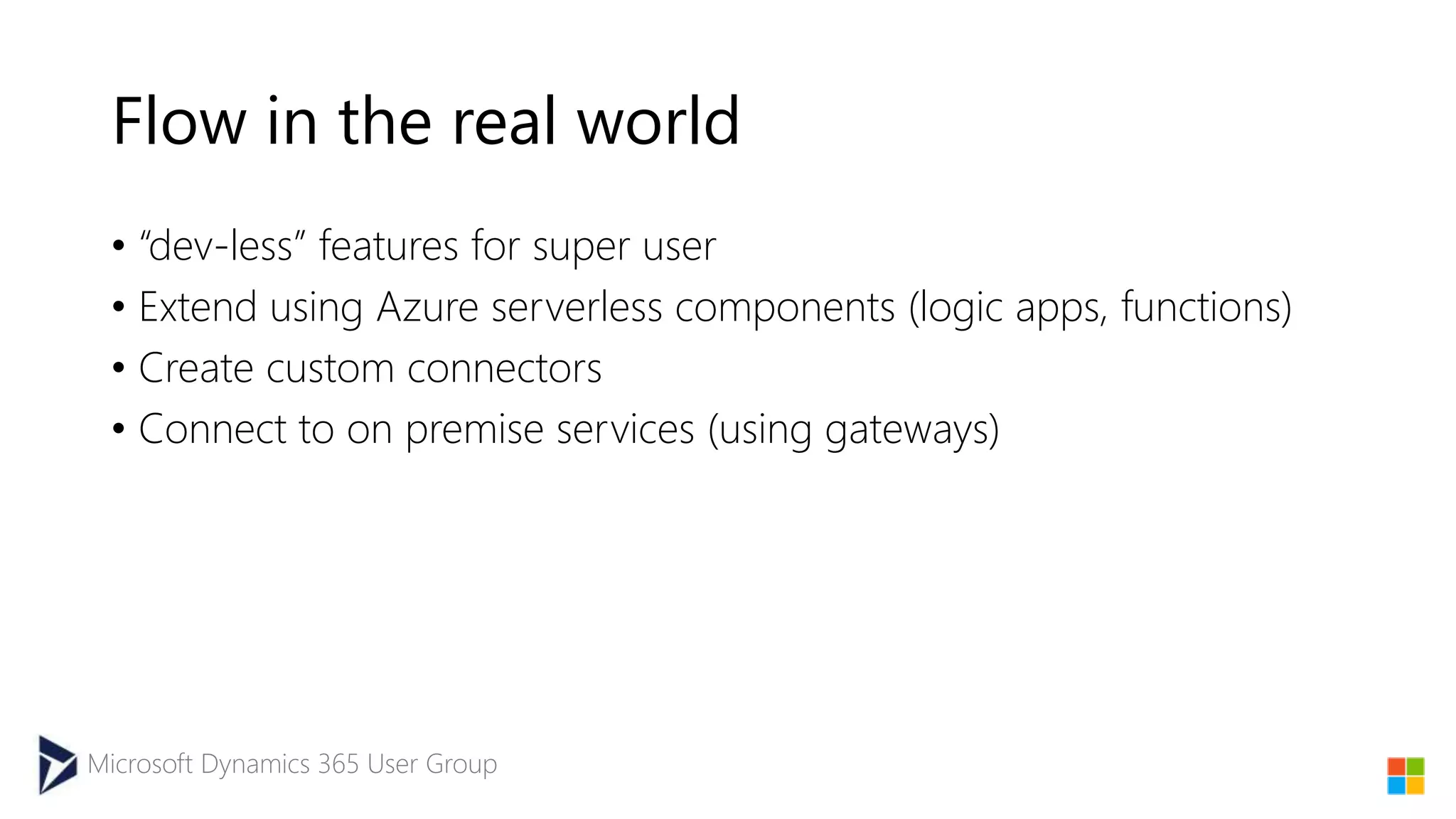 Microsoft Dynamics 365 User Group
Flow in the real world
• “dev-less” features for super user
• Extend using Azure serverless components (logic apps, functions)
• Create custom connectors
• Connect to on premise services (using gateways)
 