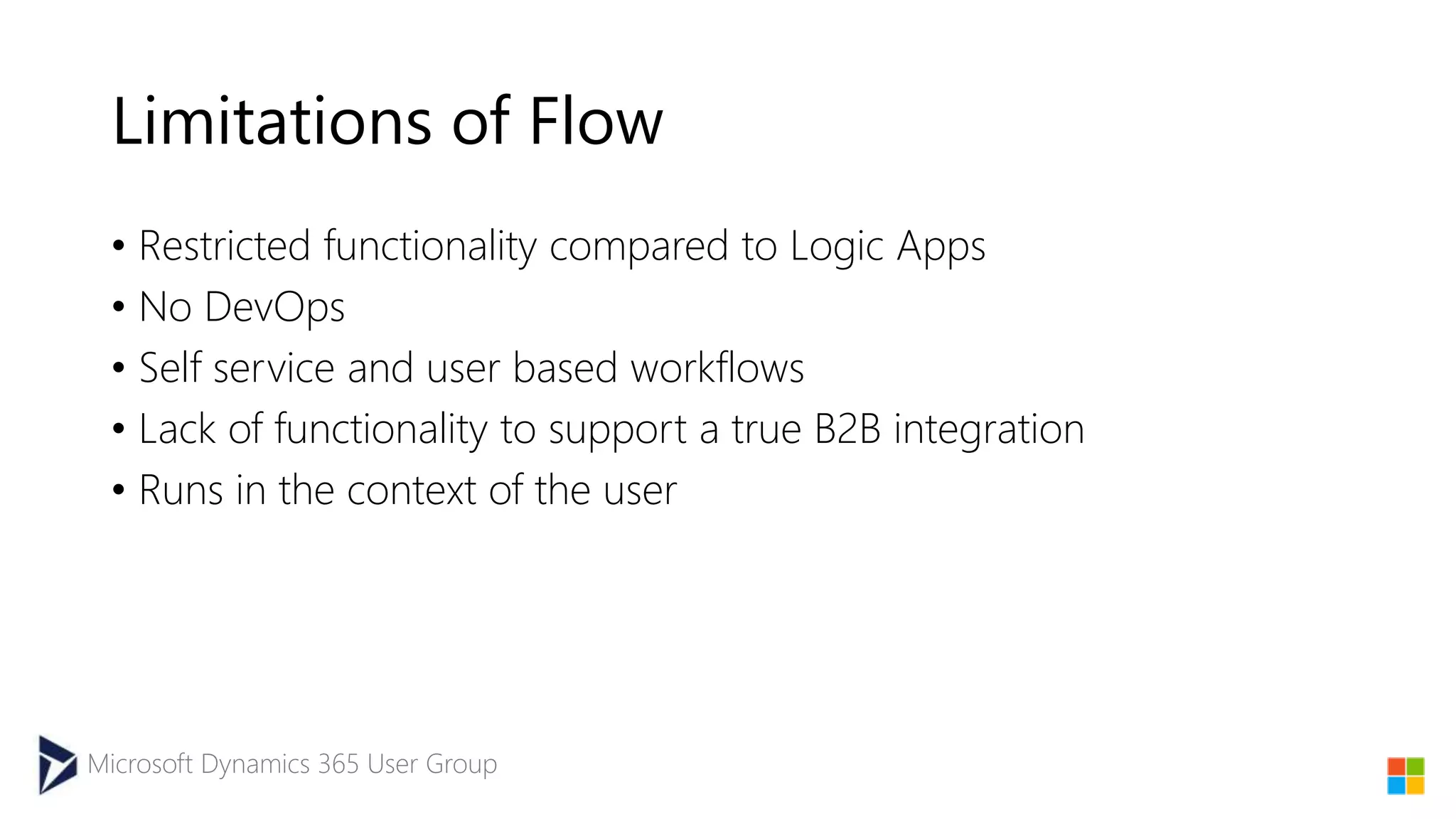 Microsoft Dynamics 365 User Group
Limitations of Flow
• Restricted functionality compared to Logic Apps
• No DevOps
• Self service and user based workflows
• Lack of functionality to support a true B2B integration
• Runs in the context of the user
 