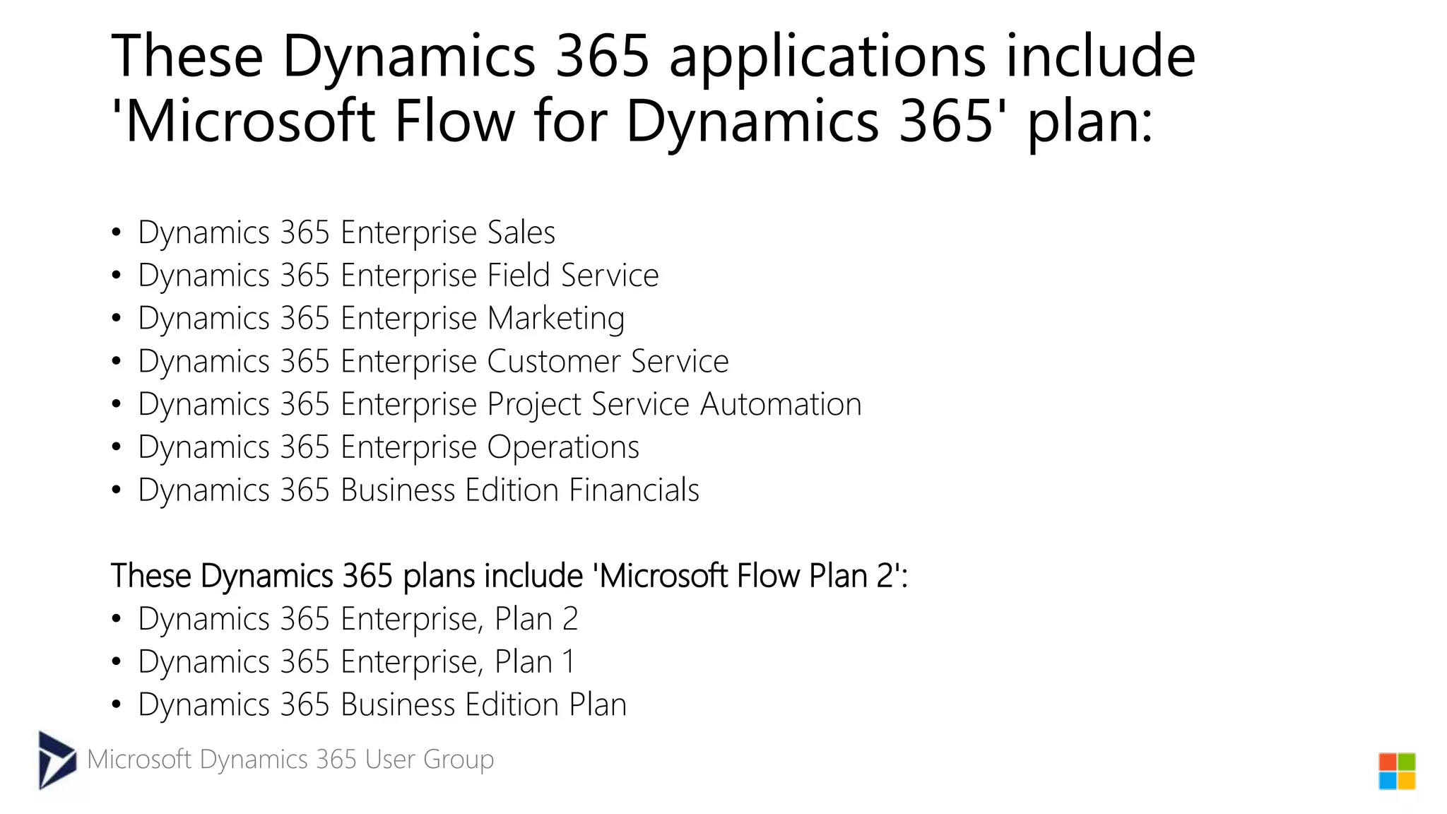 Microsoft Dynamics 365 User Group
These Dynamics 365 applications include
'Microsoft Flow for Dynamics 365' plan:
• Dynamics 365 Enterprise Sales
• Dynamics 365 Enterprise Field Service
• Dynamics 365 Enterprise Marketing
• Dynamics 365 Enterprise Customer Service
• Dynamics 365 Enterprise Project Service Automation
• Dynamics 365 Enterprise Operations
• Dynamics 365 Business Edition Financials
These Dynamics 365 plans include 'Microsoft Flow Plan 2':
• Dynamics 365 Enterprise, Plan 2
• Dynamics 365 Enterprise, Plan 1
• Dynamics 365 Business Edition Plan
 