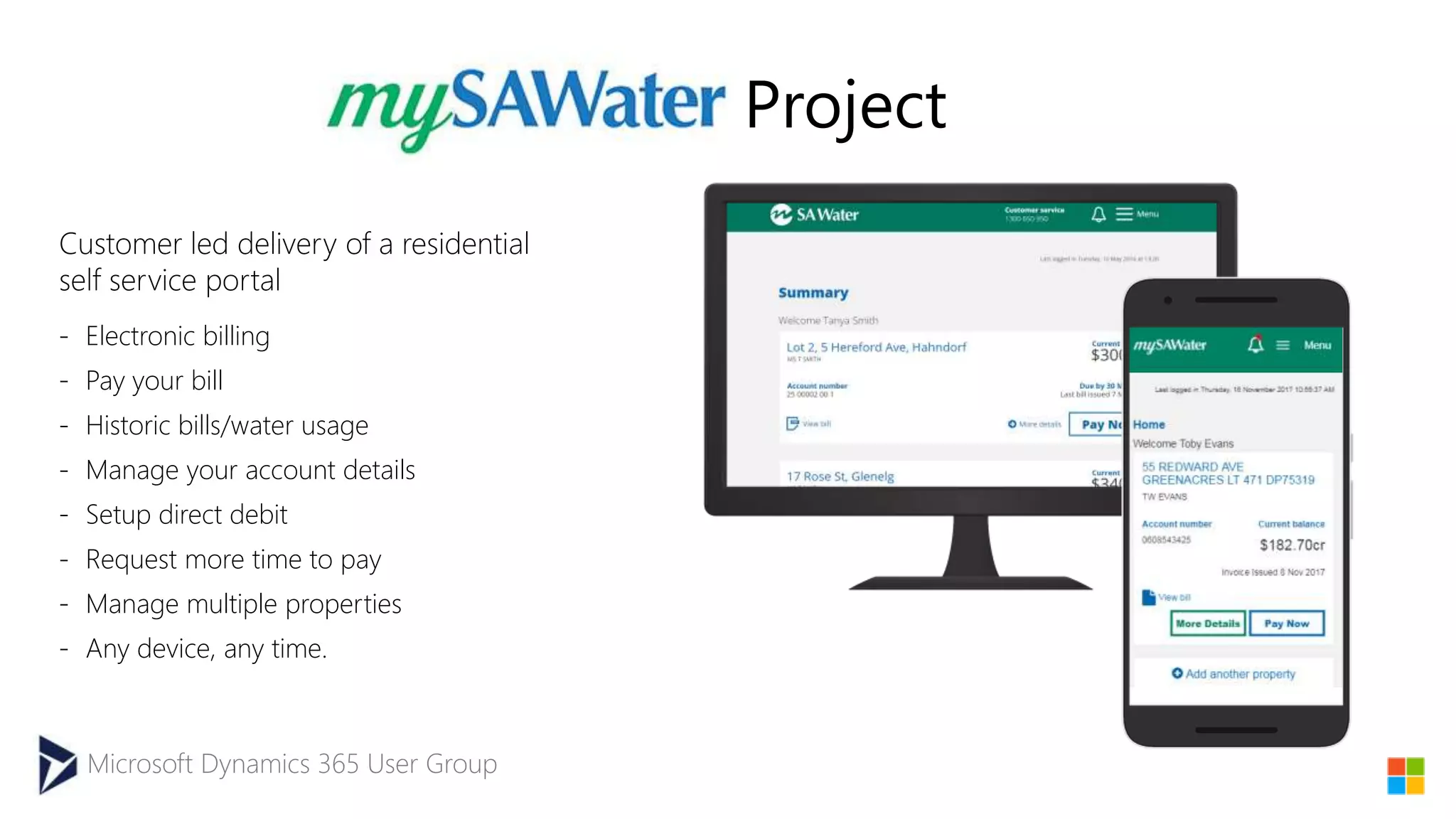 Microsoft Dynamics 365 User Group
Project
- Electronic billing
- Pay your bill
- Historic bills/water usage
- Manage your account details
- Setup direct debit
- Request more time to pay
- Manage multiple properties
- Any device, any time.
Customer led delivery of a residential
self service portal
 