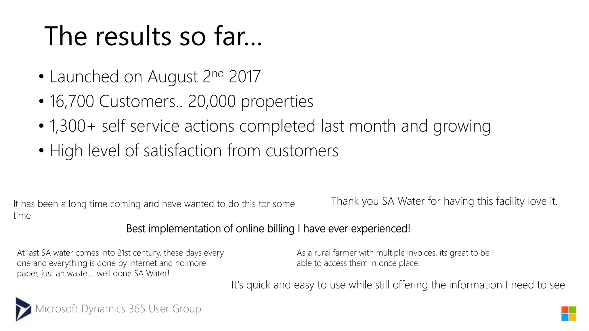 Microsoft Dynamics 365 User Group
The results so far…
• Launched on August 2nd 2017
• 16,700 Customers.. 20,000 properties
• 1,300+ self service actions completed last month and growing
• High level of satisfaction from customers
Best implementation of online billing I have ever experienced!
It's quick and easy to use while still offering the information I need to see
As a rural farmer with multiple invoices, its great to be
able to access them in once place.
It has been a long time coming and have wanted to do this for some
time
Thank you SA Water for having this facility love it.
At last SA water comes into 21st century, these days every
one and everything is done by internet and no more
paper, just an waste.....well done SA Water!
 