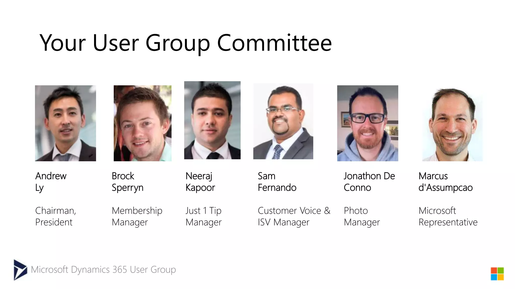 Microsoft Dynamics 365 User Group
Your User Group Committee
Andrew
Ly
Chairman,
President
Sam
Fernando
Customer Voice &
ISV Manager
Brock
Sperryn
Membership
Manager
Jonathon De
Conno
Photo
Manager
Neeraj
Kapoor
Just 1 Tip
Manager
Marcus
d'Assumpcao
Microsoft
Representative
 