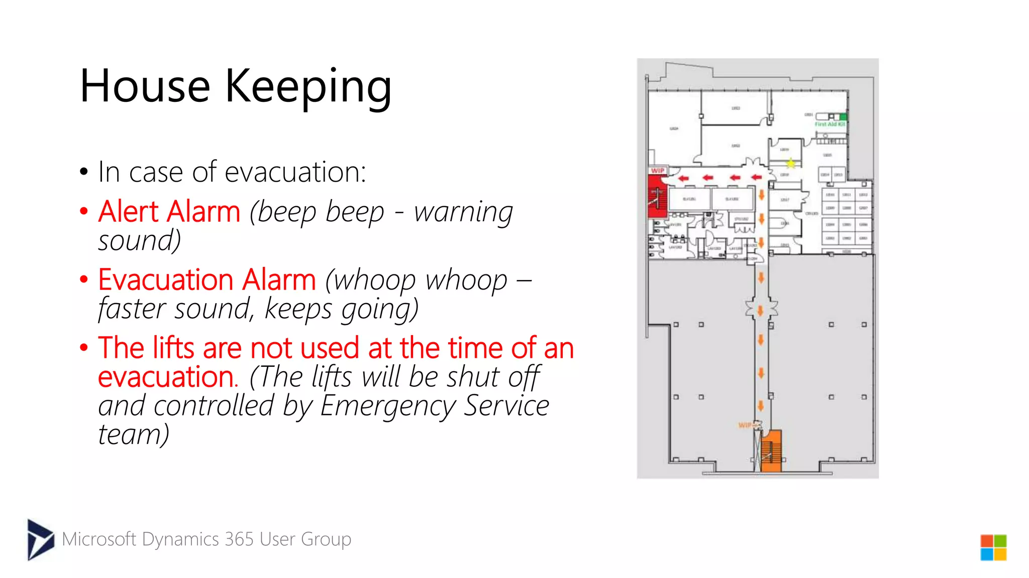 Microsoft Dynamics 365 User Group
House Keeping
• In case of evacuation:​
• Alert Alarm (beep beep - warning
sound)
• Evacuation Alarm (whoop whoop –
faster sound, keeps going)
• The lifts are not used at the time of an
evacuation. (The lifts will be shut off
and controlled by Emergency Service
team)
 