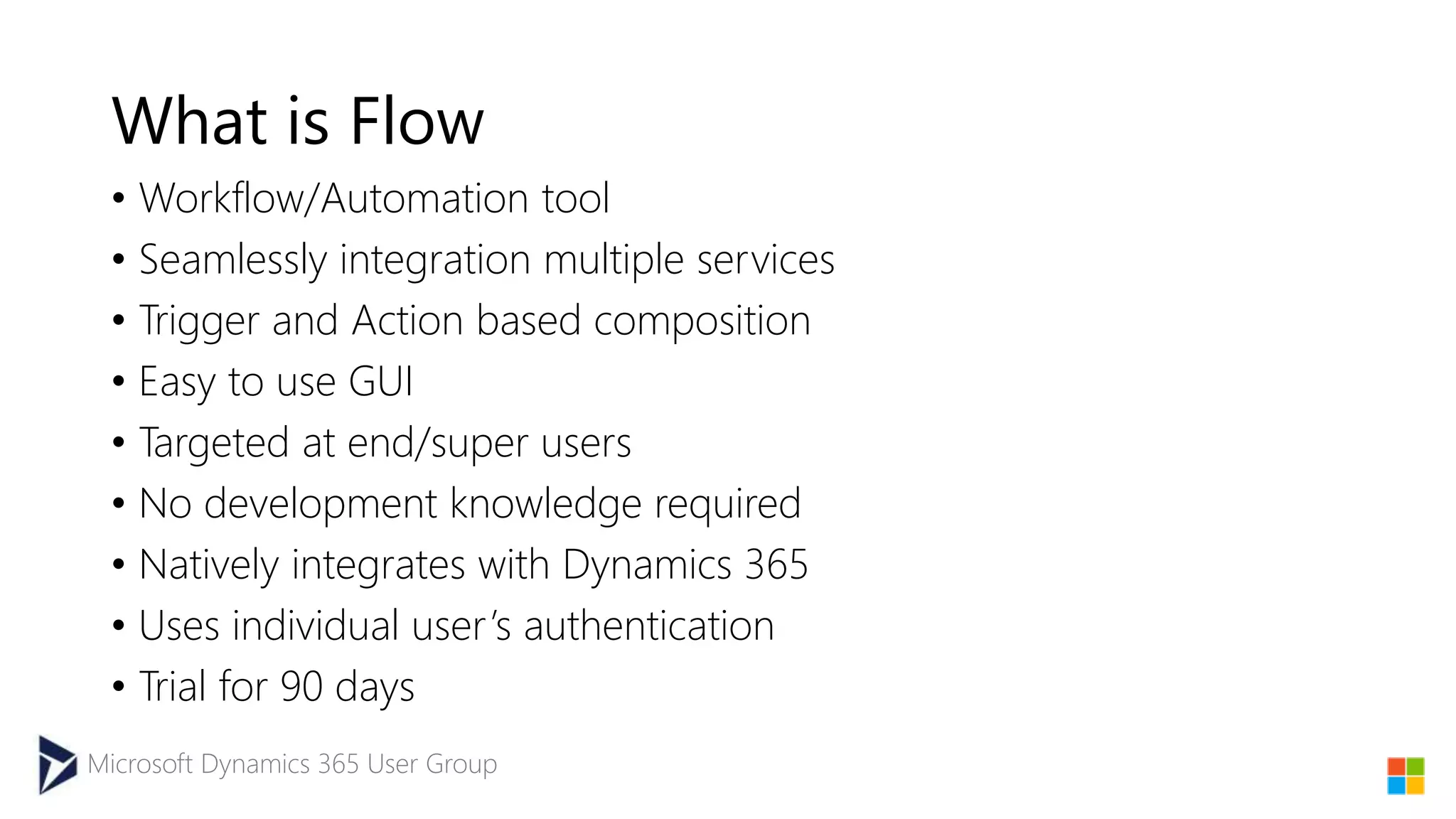 Microsoft Dynamics 365 User Group
What is Flow
• Workflow/Automation tool
• Seamlessly integration multiple services
• Trigger and Action based composition
• Easy to use GUI
• Targeted at end/super users
• No development knowledge required
• Natively integrates with Dynamics 365
• Uses individual user’s authentication
• Trial for 90 days
 