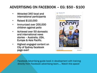ADVERTISING ON FACEBOOK – EG: $50 - $100 
• Attracted 340 local and 
international participants 
• Raised $110,000 
• Immunized over 200,000 
children against polio 
• Achieved over 50 domestic 
and international news 
stories – Australia, USA, 
Europe & Asia Pacific. 
• Highest engaged content on 
City of Sydney facebook 
page ever! 
Facebook Advertising guide book in development with training 
directly from Facebook advertising team…. Watch this space! 
 
