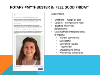 ROTARY #MYTHBUSTER & ‘FEEL GOOD FRIDAY’ 
Experiment! 
• Emotions – happy or sad 
• Colours – oranges and reds 
• ‘Busting’ incorrect 
perceptions 
• Guiding fresh interpretations 
of Rotary: 
• Vibrant community 
• Successful 
• Delivering results 
• Trustworthy 
• Engaged and active 
• Welcoming to newbies 
 