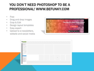 YOU DON’T NEED PHOTOSHOP TO BE A 
PROFESSIONAL! WWW.BEFUNKY.COM 
• Free 
• Drag and drop images 
• Crop & Edit 
• Design layout templates 
• Easy export 
• Upload to e-newsletters, 
website and social media 
 
