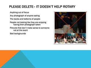 PLEASE DELETE– IT DOESN’T HELP ROTARY 
Anything out of focus 
Any photograph of anyone eating 
The backs and bottoms of people 
People not looking like they are enjoying 
having their photograph taken 
Pictures that don’t make sense to someone 
not at the event 
Bad backgrounds 
 