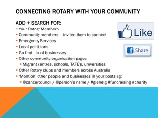 CONNECTING ROTARY WITH YOUR COMMUNITY 
ADD + SEARCH FOR: 
§ Your Rotary Members 
§ Community members – invited them to connect 
§ Emergency Services 
§ Local politicians 
§ Go find - local businesses 
§ Other community organisation pages 
§ Migrant centres, schools, TAFE’s, universities 
§ Other Rotary clubs and members across Australia 
§ ‘Mention’ other people and businesses in your posts eg: 
§ @cancercouncil / @person’s name / #glenelg #fundraising #charity 
 