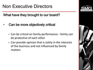 Non Executive Directors
What have they brought to our board?
• Can be more objectively critical
– Can be critical on family performance - family can
be protective of each other
– Can provide opinion that is solely in the interests
of the business and not influenced by family
matters
 