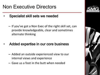 Non Executive Directors
• Specialist skill sets we needed
– If you’ve got a Non Exec of the right skill set, can
provide knowledgeable, clear and sometimes
alternate thinking
• Added expertise in our core business
– Added an outside experienced view to our
internal views and experience
– Gave us a foot in the butt when needed
 
