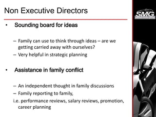 Non Executive Directors
• Sounding board for ideas
– Family can use to think through ideas – are we
getting carried away with ourselves?
– Very helpful in strategic planning
• Assistance in family conflict
– An independent thought in family discussions
– Family reporting to family,
i.e. performance reviews, salary reviews, promotion,
career planning
 