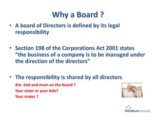 Why a Board ?
• A board of Directors is defined by its legal
responsibility
• Section 198 of the Corporations Act 2001 states
“the business of a company is to be managed under
the direction of the directors”
• The responsibility is shared by all directors
Are dad and mum on the board ?
Your sister or your kids?
Your mates ?
 