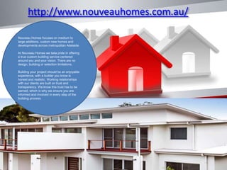 http://www.nouveauhomes.com.au/
Nouveau Homes focuses on medium to
large additions, custom new homes and
developments across metropolitan Adelaide.
At Nouveau Homes we take pride in offering
a true custom building service centered
around you and your vision. There are no
design, building or selection limitations.
Building your project should be an enjoyable
experience, with a builder you know is
honest and realistic. Working relationships
with our clients are built on trust and
transparency. We know this trust has to be
earned, which is why we ensure you are
informed and involved in every step of the
building process.
 