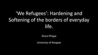 ‘We Refugees’: Hardening and
Softening of the borders of everyday
life.
Alison Phipps
University of Glasgow
 