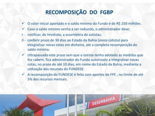 RECOMPOSIÇÃO DO FGBP
 O valor inicial aportado e o saldo mínimo do Fundo é de R$ 250 milhões.
 Caso o saldo mínimo venha a ser reduzido, o administrador deve:
I - notificar, de imediato, a assembleia de cotistas;
II - conferir prazo de 30 dias ao Estado da Bahia (único cotista) para
integralizar novas cotas em dinheiro, até a completa recomposição do
saldo mínimo.
 Ultrapassado este prazo sem que o cotista tenha adotado as medidas que
lhe cabem, fica administrador do Fundo autorizado a integralizar novas
cotas, no prazo de até 10 dias, em nome do Estado da Bahia, mediante a
utilização dos recursos do FUNDESE.
 A recomposição do FUNDESE é feita com aportes do FPE , no limite de até
5% dos recursos mensais.
 