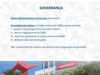 Gestor Administrativo e Financeiro: Desenbahia
Assembleia de Cotistas é o órgão máximo do FGBP, a quem compete:
I - aprovar o tipo de garantia e seu valor máximo;
II - alterar o Regulamento do FGBP;
III - examinar anualmente as contas relativas ao FGBP;
IV- deliberar sobre demonstrações .
OBS: a Assembleia de Cotistas não delibera sobre pagamento de garantias.
GOVERNANÇA
 