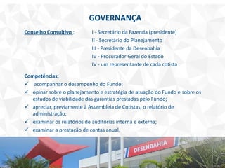 GOVERNANÇA
Conselho Consultivo : I - Secretário da Fazenda (presidente)
II - Secretário do Planejamento
III - Presidente da Desenbahia
IV - Procurador Geral do Estado
IV - um representante de cada cotista
Competências:
 acompanhar o desempenho do Fundo;
 opinar sobre o planejamento e estratégia de atuação do Fundo e sobre os
estudos de viabilidade das garantias prestadas pelo Fundo;
 apreciar, previamente à Assembleia de Cotistas, o relatório de
administração;
 examinar os relatórios de auditorias interna e externa;
 examinar a prestação de contas anual.
 