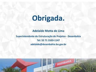 Obrigada.
Adelaide Motta de Lima
Superintendente de Estruturação de Projetos - Desenbahia
Tel: 55 71 3103-1147
adelaide@desenbahia.ba.gov.br
 