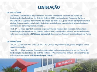 LEGISLAÇÃO
Lei 11.477/2009
Autoriza a transferência de parcela dos recursos financeiros oriundos do Fundo de
Participação dos Estados e do Distrito Federal (FPE), destinados ao Estado da Bahia, à
DESENBAHIA - Agência de Fomento do Estado da Bahia S.A., para fins de adimplemento das
obrigações contraídas pelo Estado da Bahia e entidades da sua administração indireta em
contratos de parceria público-privada ...
“Art. 1º - ... fica o agente financeiro responsável pelo repasse dos recursos do Fundo de
Participação dos Estados e do Distrito Federal (FPE) autorizado a efetuar a transferência do
valor correspondente a 12% (doze por cento) dos recursos financeiros oriundos desse Fundo
..”
Lei 12.604/2012
Art. 1º - O caput do Art. 1º da Lei nº 11.477, de 01 de julho de 2009, passa a vigorar com a
seguinte redação:
"Art. 1º - (...) fica o agente financeiro responsável pelo repasse dos recursos do Fundo de
Participação dos Estados e do Distrito Federal - FPE autorizado a efetuar a transferência do
valor correspondente a 18% (dezoito por cento) ... "
 