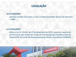LEGISLAÇÃO
Lei 12.610/2012
Autoriza o Poder Executivo a criar o Fundo Garantidor Baiano de Parcerias
– FGBP ...
Lei 12.912/2013
Altera a Lei nº 12.610, de 27 de dezembro de 2012, autoriza o aporte de
até 5% (cinco por cento) do Fundo de Participação dos Estados e Distrito
Federal FPE ao Fundo de Desenvolvimento Social e Econômico FUNDESE ...
 