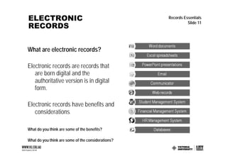 ELECTRONIC                                          Records Essentials

RECORDS
                                                              Slide 11




What are electronic records?

Electronic records are records that
   are born digital and the
   authoritative version is in digital
   form.

Electronic records have benefits and
   considerations.

What do you think are some of the benefits?

What do you think are some of the considerations?
 