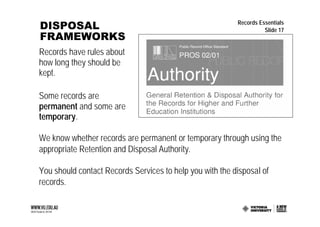 DISPOSAL                                                  Records Essentials
                                                                    Slide 17
FRAMEWORKS
Records have rules about
how long they should be
kept.

Some records are
permanent and some are
temporary.

We know whether records are permanent or temporary through using the
appropriate Retention and Disposal Authority.

You should contact Records Services to help you with the disposal of
records.
 