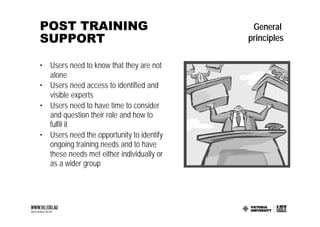 POST TRAINING                               General
SUPPORT                                    principles

• Users need to know that they are not
  alone
• Users need access to identified and
  visible experts
• Users need to have time to consider
  and question their role and how to
  fulfil it
• Users need the opportunity to identify
  ongoing training needs and to have
  these needs met either individually or
  as a wider group
 