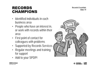 RECORDS                               Records Essentials
                                                Slide 19
CHAMPIONS
• Identified individuals in each
  business area
• People who have an interest in,
  or work with records within their
  area
• First point of contact for
  colleagues with problems
• Supported by Records Services
• Regular meetings and training
  for support
• Add to your SPDP!
 