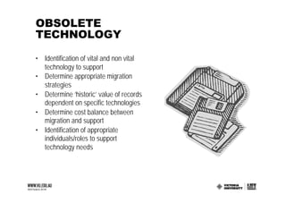 OBSOLETE
TECHNOLOGY

• Identification of vital and non vital
  technology to support
• Determine appropriate migration
  strategies
• Determine ‘historic’ value of records
  dependent on specific technologies
• Determine cost balance between
  migration and support
• Identification of appropriate
  individuals/roles to support
  technology needs
 