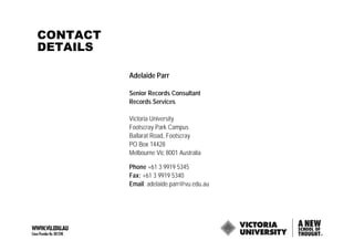 CONTACT
DETAILS

          Adelaide Parr

          Senior Records Consultant
          Records Services

          Victoria University
          Footscray Park Campus
          Ballarat Road, Footscray
          PO Box 14428
          Melbourne Vic 8001 Australia

          Phone +61 3 9919 5345
          Fax: +61 3 9919 5340
          Email: adelaide.parr@vu.edu.au
 