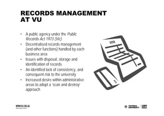 RECORDS MANAGEMENT
AT VU

• A public agency under the Public
  Records Act 1973 (Vic)
• Decentralised records management
  (and other functions) handled by each
  business area
• Issues with disposal, storage and
  identification of records
• An identified lack of consistency, and
  consequent risk to the university
• Increased desire within administrative
  areas to adopt a ‘scan and destroy’
  approach
 