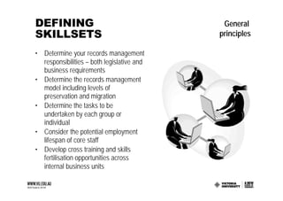 DEFINING                                     General
SKILLSETS                                   principles

• Determine your records management
  responsibilities – both legislative and
  business requirements
• Determine the records management
  model including levels of
  preservation and migration
• Determine the tasks to be
  undertaken by each group or
  individual
• Consider the potential employment
  lifespan of core staff
• Develop cross training and skills
  fertilisation opportunities across
  internal business units
 