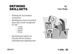 DEFINING                                        VU
SKILLSETS                                Case Study

• Retaining the decentralised
  environment
• Identifying key issues for practical
  day to day records management
  for staff
         •    creation
         •   retention
         •   disposal
         •   Storage

• Determining the balance for
  Records Services between
  undertaking and supporting tasks
 