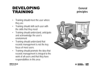 DEVELOPING                                  General
TRAINING                                   principles

• Training should meet the user where
  they are
• Training should skill each user with
  the skills that they need
• Training should understand, anticipate
  and acknowledge the user’s
  environment
• Training should understand that
  records management is not the key
  focus of most users
• Training should promote the idea that
  records management is integral to the
  work of all users and that they have
  responsibilities in this area
 