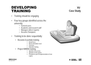 DEVELOPING                                                              VU
TRAINING                                                         Case Study
• Training should be engaging
• Four key groups identified across the
  university:
        •   General users
        •   Academic and research staff
        •   Managers (direct reports)
        •   Records Champions

• Training to be done sequentially:
    • Records Essentials training
                   •   Broad focus
                   •   Meets immediate need
                   •   Overview
                   •   Induction training
    • Project MIRRA training
                   • Specific to key areas
                   • Specific to new system
                   • Provided as part of implementation of new
                     regime
 