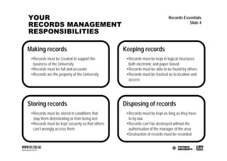 YOUR                                                                       Records Essentials
RECORDS MANAGEMENT                                                                    Slide 4

RESPONSIBILITIES

Making records                                   Keeping records
 •Records must be created to support the          •Records must be kept in logical structures
  business of the University                       both electronic and paper based
 •Records must be full and accurate               •Records must be able to be found by others
 •Records are the property of the University      •Records must be tracked as to location and
                                                   access




Storing records                                  Disposing of records
 •Records must be stored in conditions that       •Records must be kept as long as they have
  stop them deteriorating or from being lost       to by law
 •Records must be kept securely so that others    •Records can’t be destroyed without the
  can’t wrongly access them                        authorisation of the manager of the area
                                                  •Destruction of records must be recorded
 